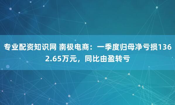 专业配资知识网 南极电商：一季度归母净亏损1362.65万元，同比由盈转亏