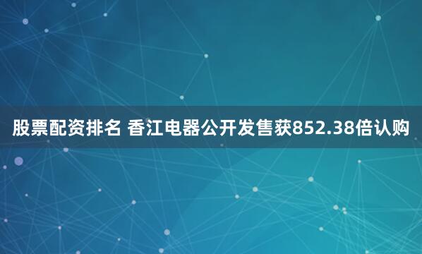 股票配资排名 香江电器公开发售获852.38倍认购