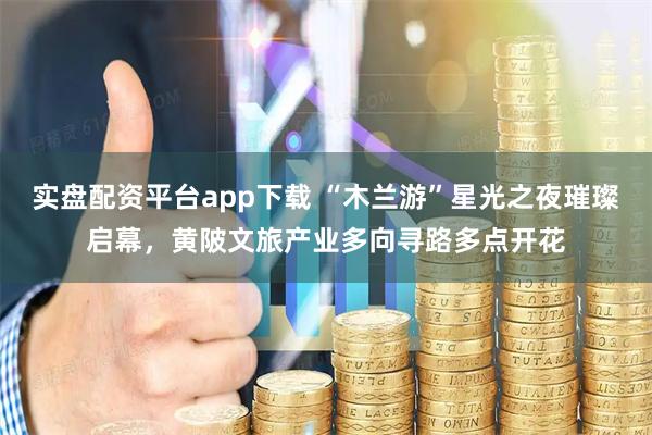 实盘配资平台app下载 “木兰游”星光之夜璀璨启幕，黄陂文旅产业多向寻路多点开花