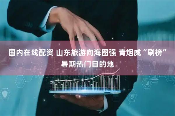 国内在线配资 山东旅游向海图强 青烟威“刷榜”暑期热门目的地