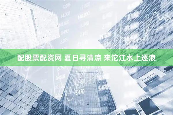 配股票配资网 夏日寻清凉 来沱江水上逐浪