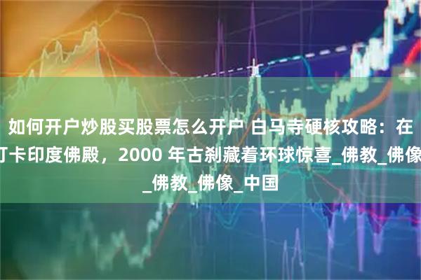 如何开户炒股买股票怎么开户 白马寺硬核攻略：在洛阳打卡印度佛殿，2000 年古刹藏着环球惊喜_佛教_佛像_中国