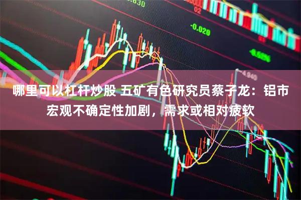 哪里可以杠杆炒股 五矿有色研究员蔡子龙：铝市宏观不确定性加剧，需求或相对疲软
