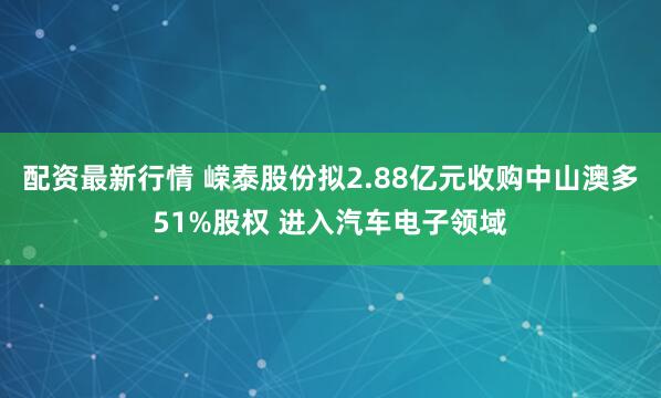 配资最新行情 嵘泰股份拟2.88亿元收购中山澳多51%股权 进入汽车电子领域