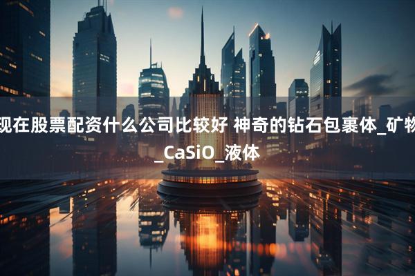 现在股票配资什么公司比较好 神奇的钻石包裹体_矿物_CaSiO_液体