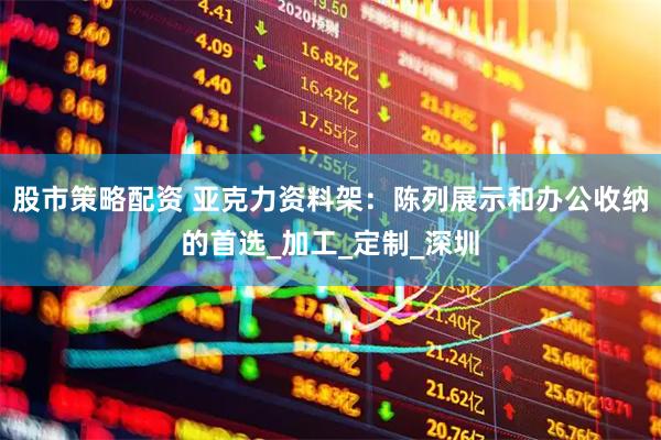 股市策略配资 亚克力资料架：陈列展示和办公收纳的首选_加工_定制_深圳