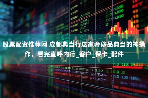 股票配资推荐网 成都典当行这家奢侈品典当的神操作，看完直呼内行_客户_保卡_配件