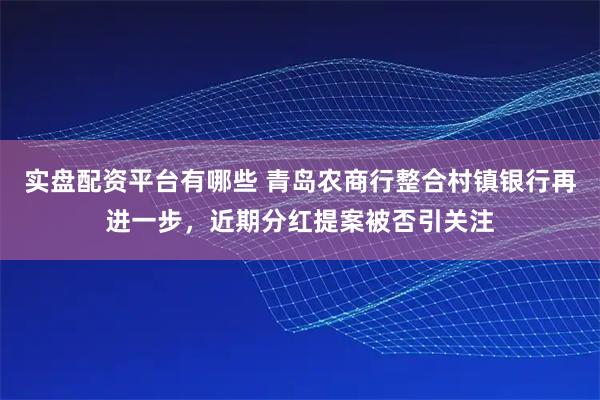 实盘配资平台有哪些 青岛农商行整合村镇银行再进一步,近期分红提案被否引关注