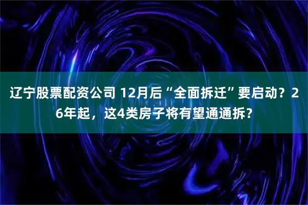 辽宁股票配资公司 12月后“全面拆迁”要启动？26年起，这4类房子将有望通通拆？