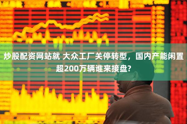 炒股配资网站就 大众工厂关停转型，国内产能闲置超200万辆谁来接盘?