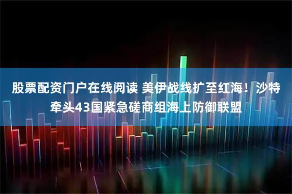 股票配资门户在线阅读 美伊战线扩至红海！沙特牵头43国紧急磋商组海上防御联盟