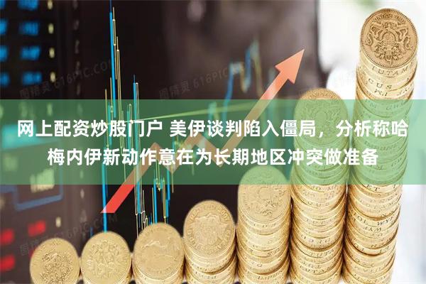 网上配资炒股门户 美伊谈判陷入僵局，分析称哈梅内伊新动作意在为长期地区冲突做准备