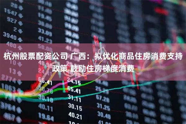 杭州股票配资公司 广西：拟优化商品住房消费支持政策 鼓励住房梯度消费