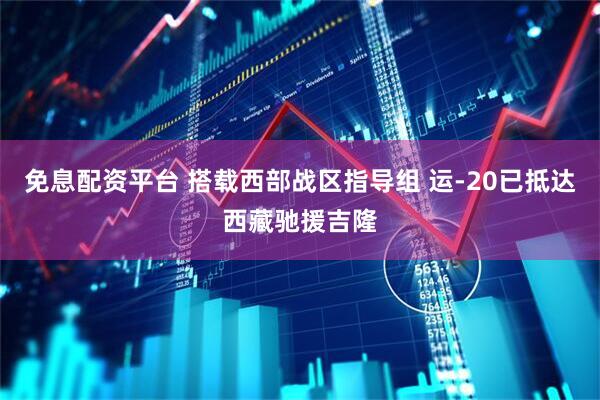 免息配资平台 搭载西部战区指导组 运-20已抵达西藏驰援吉隆