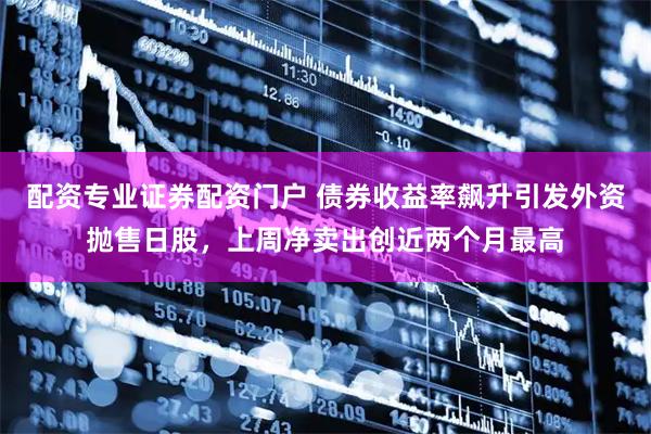 配资专业证券配资门户 债券收益率飙升引发外资抛售日股，上周净卖出创近两个月最高